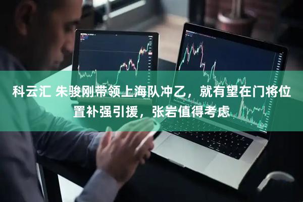 科云汇 朱骏刚带领上海队冲乙，就有望在门将位置补强引援，张岩值得考虑
