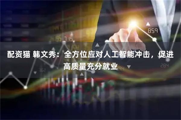 配资猫 韩文秀：全方位应对人工智能冲击，促进高质量充分就业