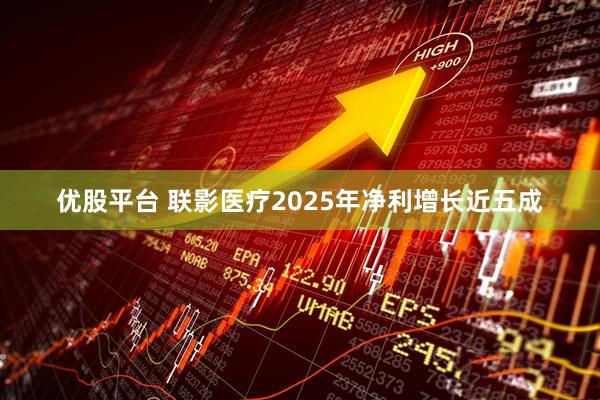 优股平台 联影医疗2025年净利增长近五成