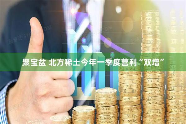 聚宝盆 北方稀土今年一季度营利“双增”