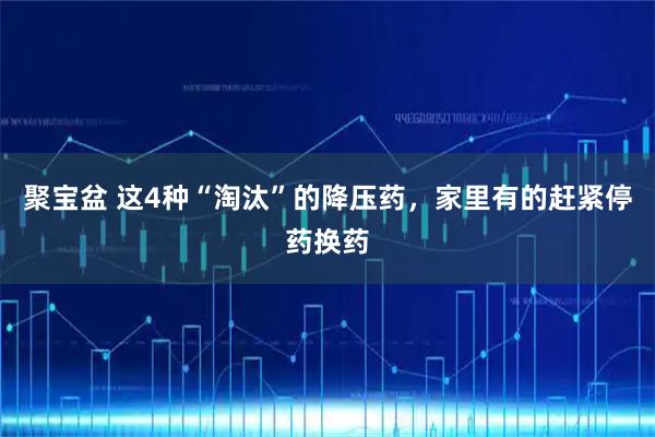 聚宝盆 这4种“淘汰”的降压药，家里有的赶紧停药换药