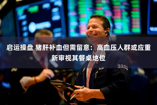 启运操盘 猪肝补血但需留意：高血压人群或应重新审视其餐桌地位