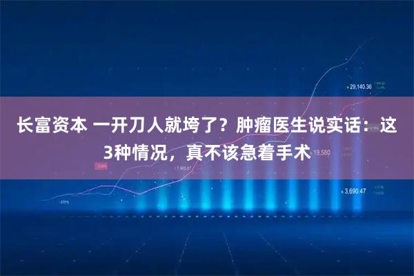 长富资本 一开刀人就垮了？肿瘤医生说实话：这3种情况，真不该急着手术