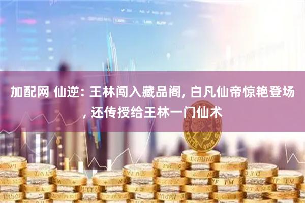 加配网 仙逆: 王林闯入藏品阁, 白凡仙帝惊艳登场, 还传授给王林一门仙术